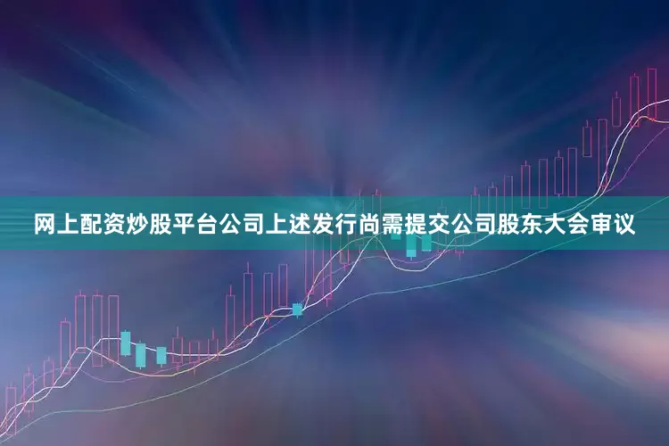网上配资炒股平台公司上述发行尚需提交公司股东大会审议