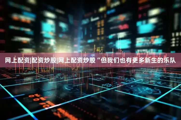 网上配资|配资炒股|网上配资炒股“但我们也有更多新生的乐队