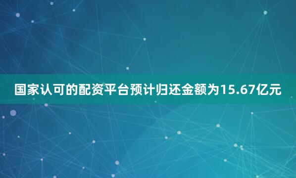 国家认可的配资平台预计归还金额为15.67亿元