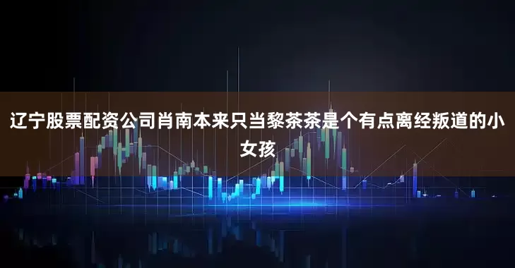 辽宁股票配资公司肖南本来只当黎茶茶是个有点离经叛道的小女孩