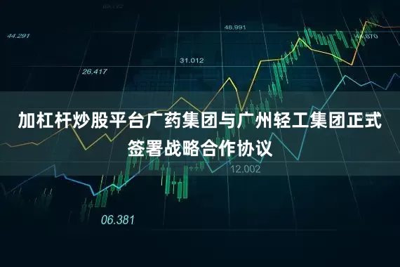 加杠杆炒股平台广药集团与广州轻工集团正式签署战略合作协议