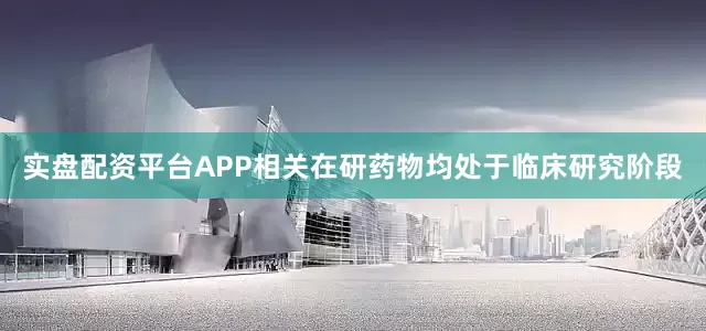 实盘配资平台APP相关在研药物均处于临床研究阶段