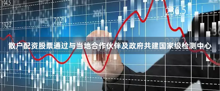 散户配资股票通过与当地合作伙伴及政府共建国家级检测中心