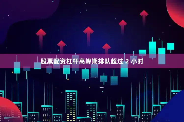 股票配资杠杆高峰期排队超过 2 小时
