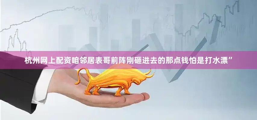 杭州网上配资咱邻居表哥前阵刚砸进去的那点钱怕是打水漂”