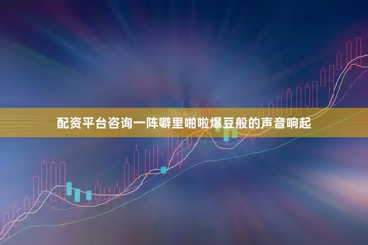 配资平台咨询一阵噼里啪啦爆豆般的声音响起