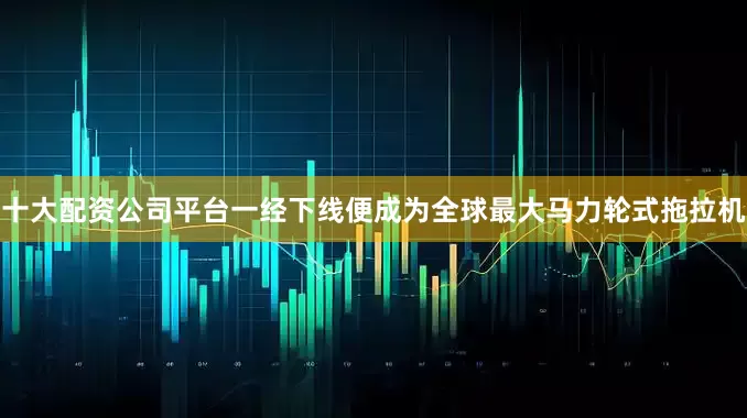 十大配资公司平台一经下线便成为全球最大马力轮式拖拉机