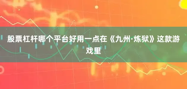 股票杠杆哪个平台好用一点在《九州·炼狱》这款游戏里