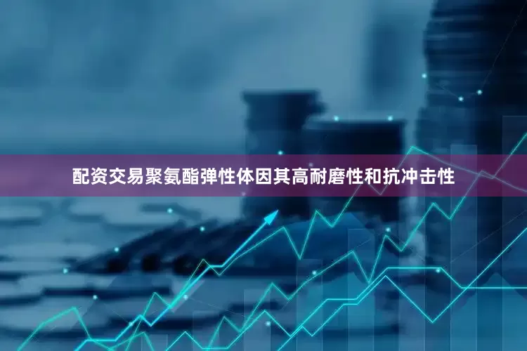 配资交易聚氨酯弹性体因其高耐磨性和抗冲击性